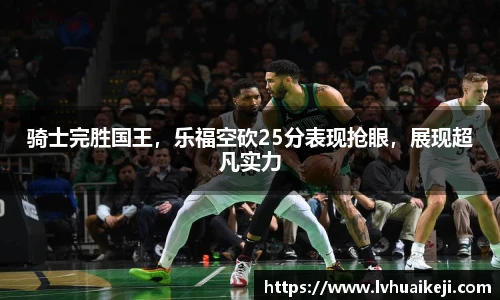 骑士完胜国王，乐福空砍25分表现抢眼，展现超凡实力
