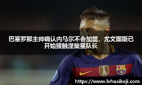 巴塞罗那主帅确认内马尔不会加盟，尤文图斯已开始接触涅槃星队长