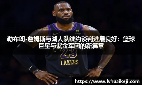 勒布朗-詹姆斯与湖人队续约谈判进展良好：篮球巨星与紫金军团的新篇章