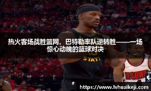 热火客场战胜篮网，巴特勒率队逆转胜——一场惊心动魄的篮球对决