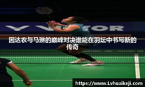 因达农与马琳的巅峰对决谁能在羽坛中书写新的传奇
